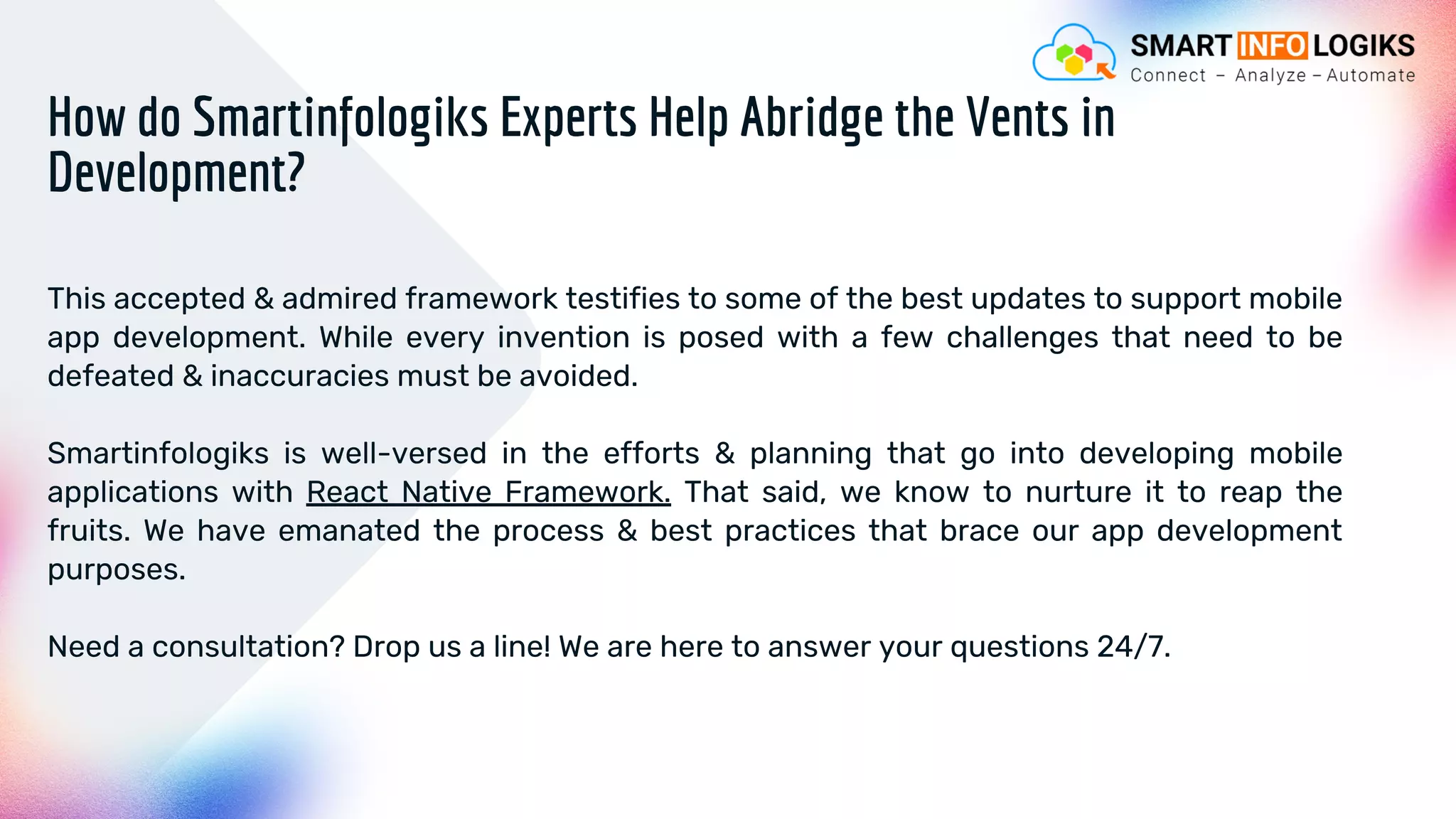 This accepted & admired framework testifies to some of the best updates to support mobile
app development. While every invention is posed with a few challenges that need to be
defeated & inaccuracies must be avoided.
Smartinfologiks is well-versed in the efforts & planning that go into developing mobile
applications with React Native Framework. That said, we know to nurture it to reap the
fruits. We have emanated the process & best practices that brace our app development
purposes.
Need a consultation? Drop us a line! We are here to answer your questions 24/7.
How do Smartinfologiks Experts Help Abridge the Vents in
Development?
 