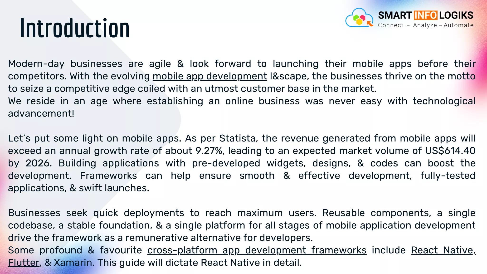 Introduction
Modern-day businesses are agile & look forward to launching their mobile apps before their
competitors. With the evolving mobile app development l&scape, the businesses thrive on the motto
to seize a competitive edge coiled with an utmost customer base in the market.
We reside in an age where establishing an online business was never easy with technological
advancement!
Let’s put some light on mobile apps. As per Statista, the revenue generated from mobile apps will
exceed an annual growth rate of about 9.27%, leading to an expected market volume of US$614.40
by 2026. Building applications with pre-developed widgets, designs, & codes can boost the
development. Frameworks can help ensure smooth & effective development, fully-tested
applications, & swift launches.
Businesses seek quick deployments to reach maximum users. Reusable components, a single
codebase, a stable foundation, & a single platform for all stages of mobile application development
drive the framework as a remunerative alternative for developers.
Some profound & favourite cross-platform app development frameworks include React Native,
Flutter, & Xamarin. This guide will dictate React Native in detail.
 