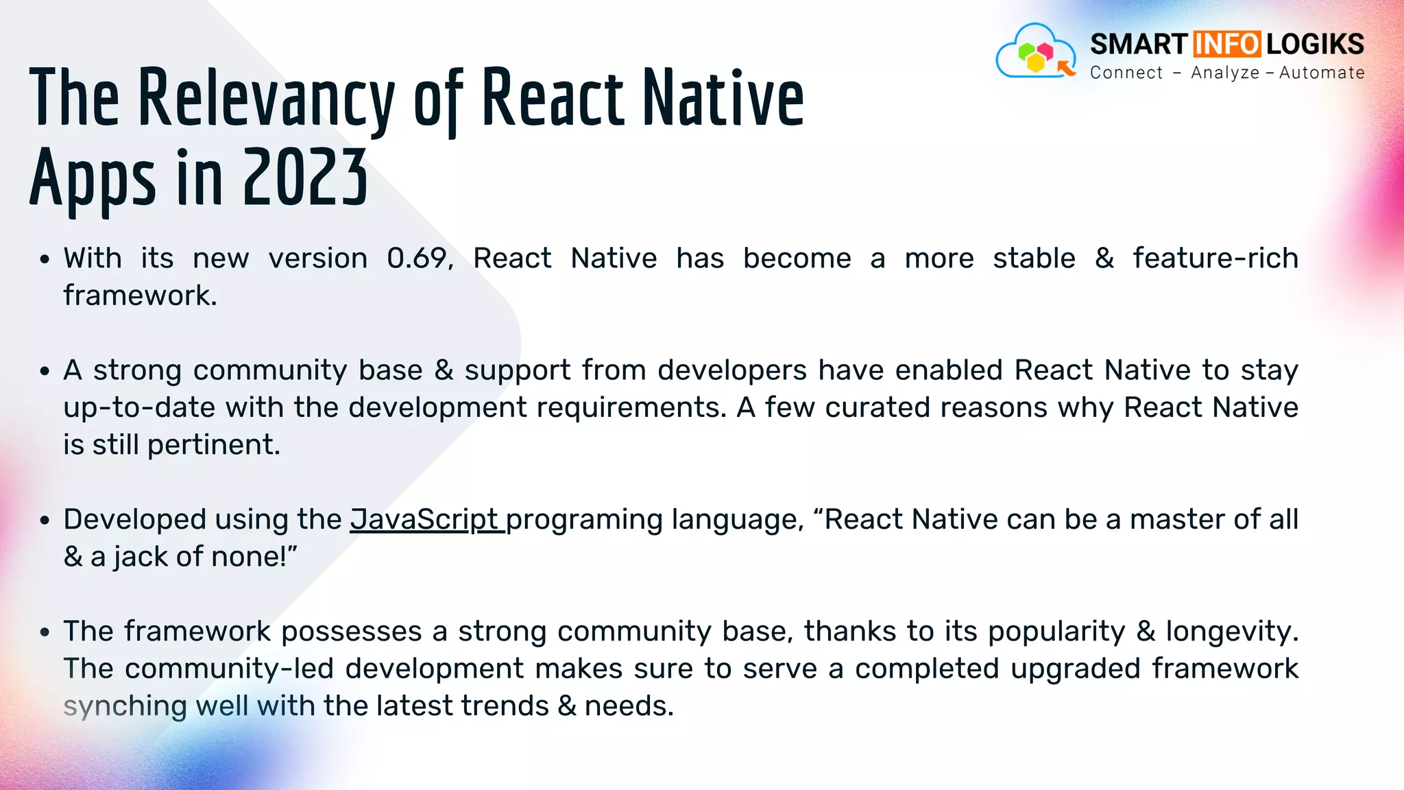 The Relevancy of React Native
Apps in 2023
With its new version 0.69, React Native has become a more stable & feature-rich
framework.
A strong community base & support from developers have enabled React Native to stay
up-to-date with the development requirements. A few curated reasons why React Native
is still pertinent.
Developed using the JavaScript programing language, “React Native can be a master of all
& a jack of none!”
The framework possesses a strong community base, thanks to its popularity & longevity.
The community-led development makes sure to serve a completed upgraded framework
synching well with the latest trends & needs.
 