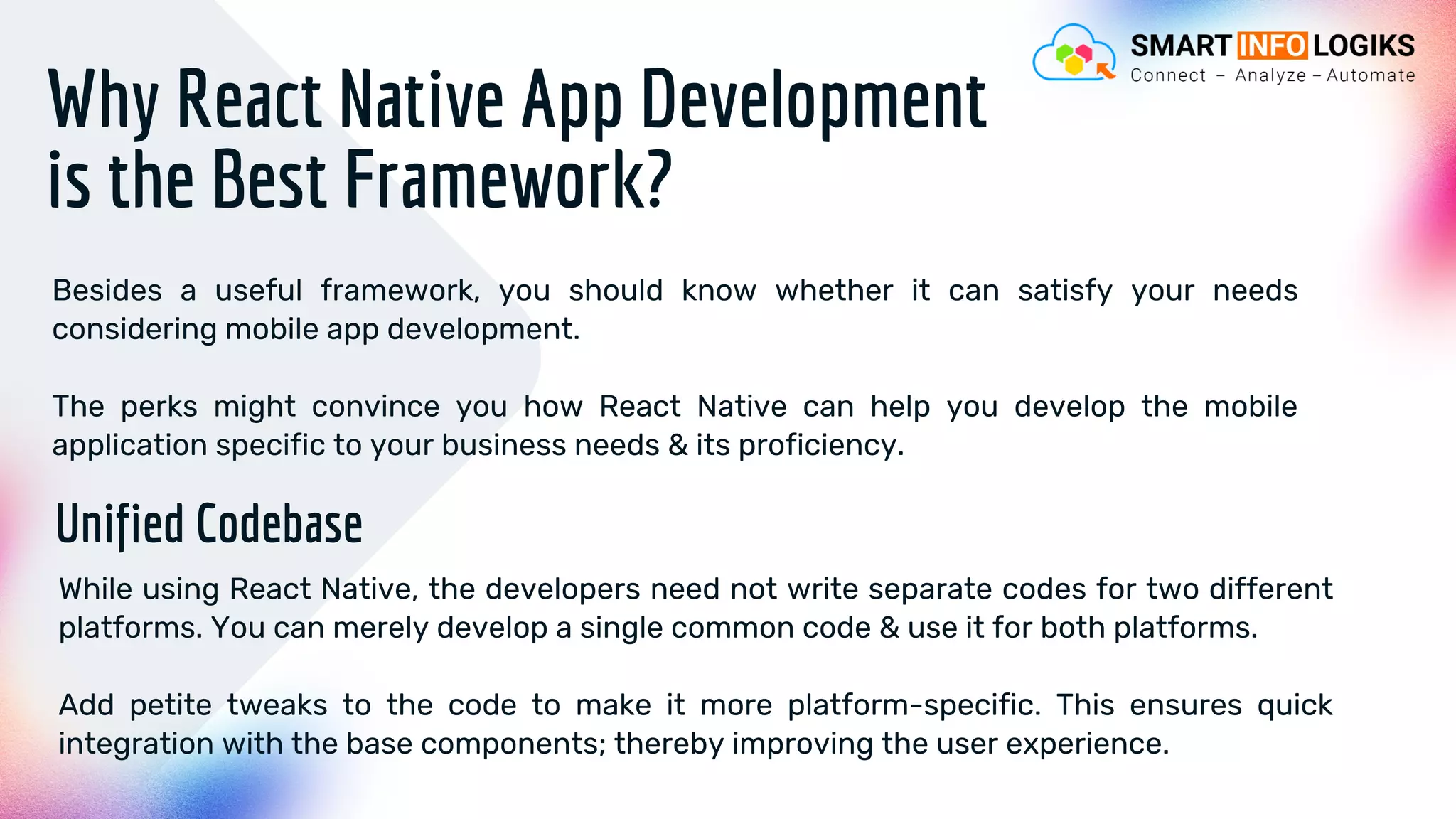 Why React Native App Development
is the Best Framework?
Besides a useful framework, you should know whether it can satisfy your needs
considering mobile app development.
The perks might convince you how React Native can help you develop the mobile
application specific to your business needs & its proficiency.
Unified Codebase
While using React Native, the developers need not write separate codes for two different
platforms. You can merely develop a single common code & use it for both platforms.
Add petite tweaks to the code to make it more platform-specific. This ensures quick
integration with the base components; thereby improving the user experience.
 