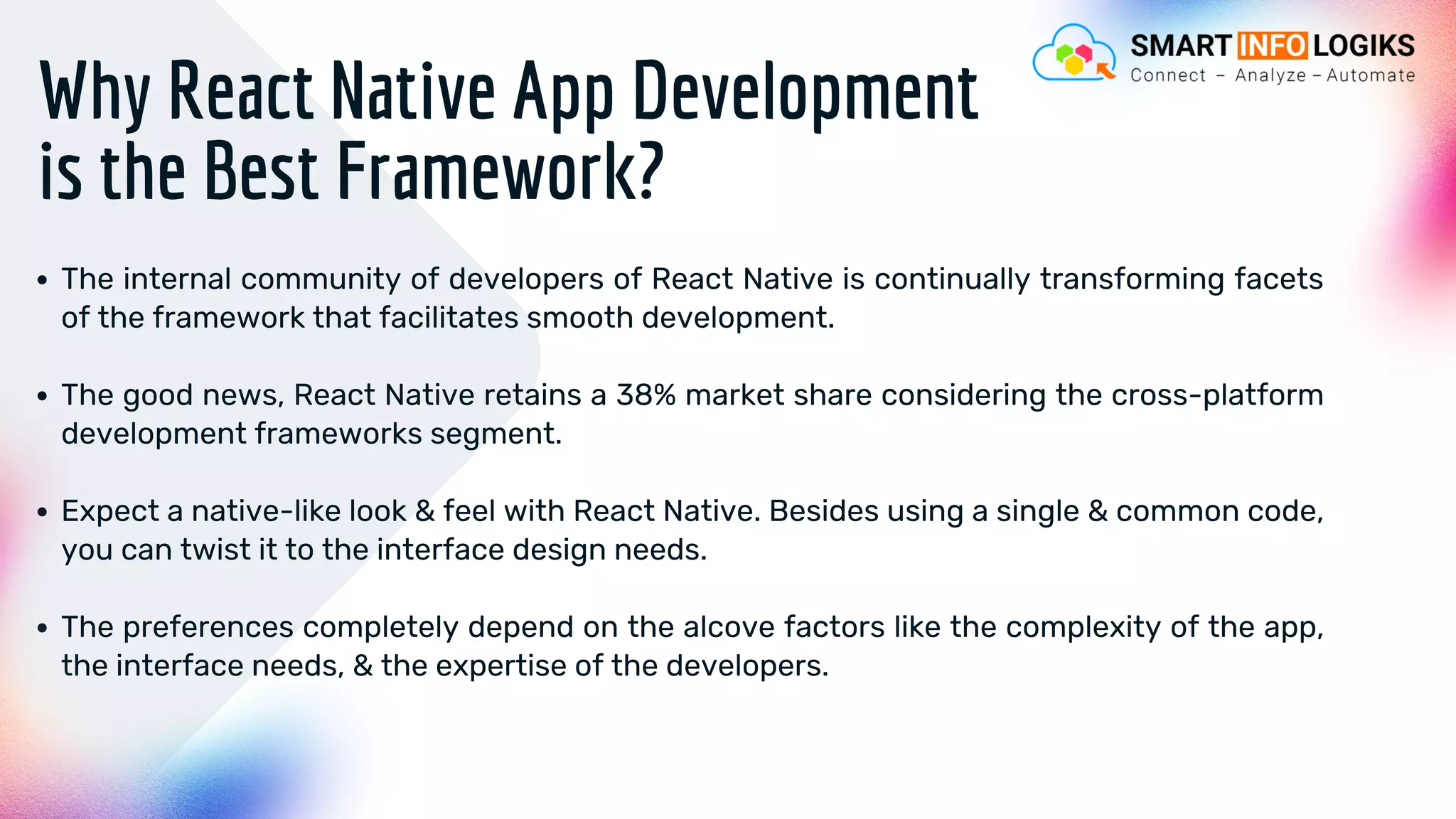 Why React Native App Development
is the Best Framework?
The internal community of developers of React Native is continually transforming facets
of the framework that facilitates smooth development.
The good news, React Native retains a 38% market share considering the cross-platform
development frameworks segment.
Expect a native-like look & feel with React Native. Besides using a single & common code,
you can twist it to the interface design needs.
The preferences completely depend on the alcove factors like the complexity of the app,
the interface needs, & the expertise of the developers.
 