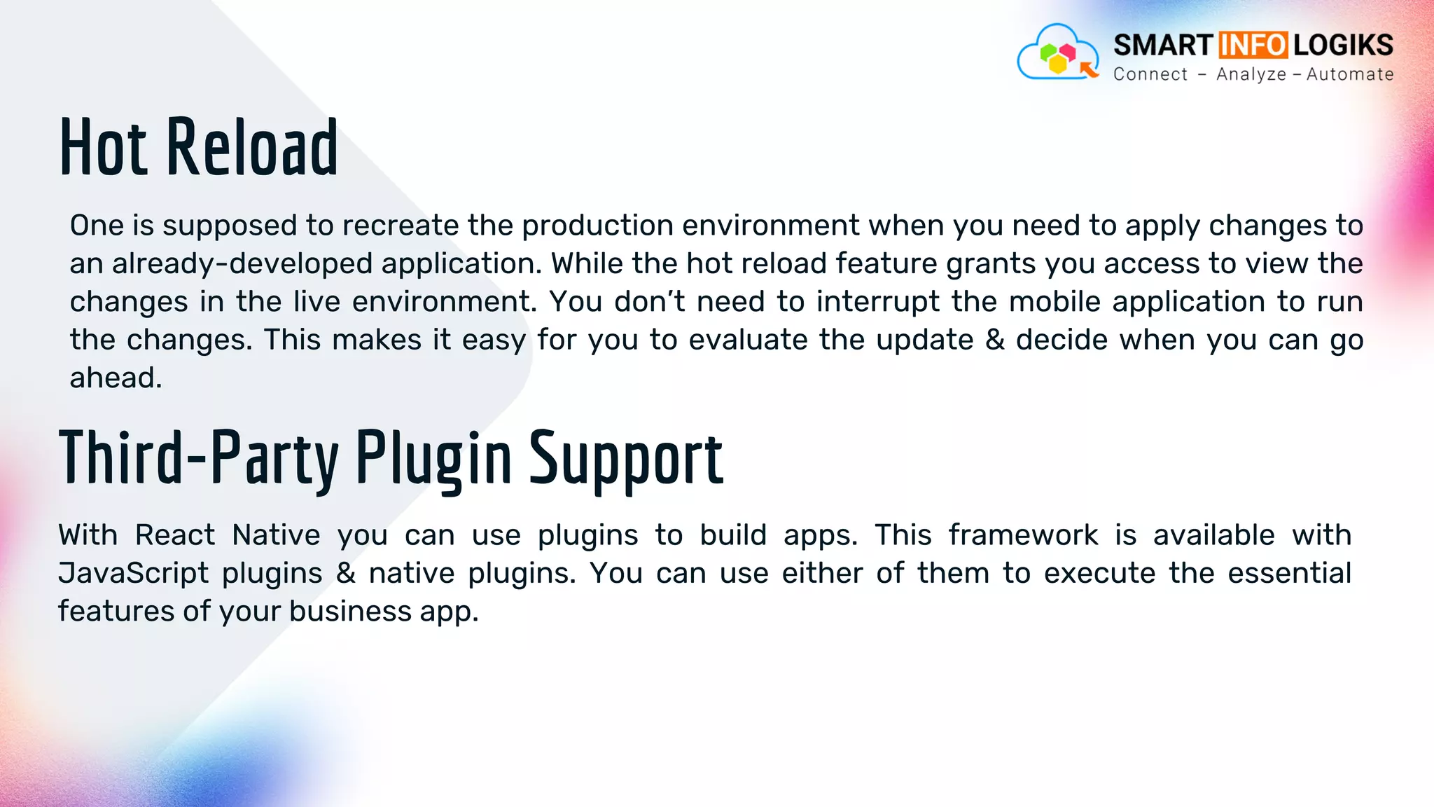 Hot Reload
One is supposed to recreate the production environment when you need to apply changes to
an already-developed application. While the hot reload feature grants you access to view the
changes in the live environment. You don’t need to interrupt the mobile application to run
the changes. This makes it easy for you to evaluate the update & decide when you can go
ahead.
Third-Party Plugin Support
With React Native you can use plugins to build apps. This framework is available with
JavaScript plugins & native plugins. You can use either of them to execute the essential
features of your business app.
 