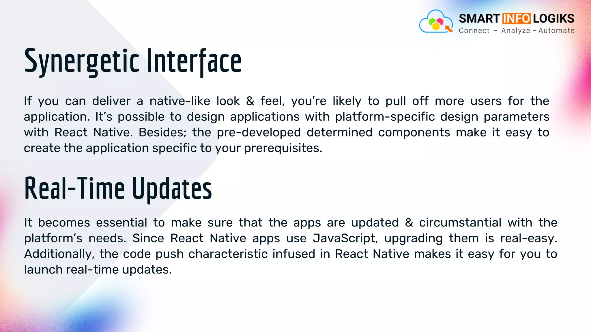 Synergetic Interface
If you can deliver a native-like look & feel, you’re likely to pull off more users for the
application. It’s possible to design applications with platform-specific design parameters
with React Native. Besides; the pre-developed determined components make it easy to
create the application specific to your prerequisites.
Real-Time Updates
It becomes essential to make sure that the apps are updated & circumstantial with the
platform’s needs. Since React Native apps use JavaScript, upgrading them is real-easy.
Additionally, the code push characteristic infused in React Native makes it easy for you to
launch real-time updates.
 