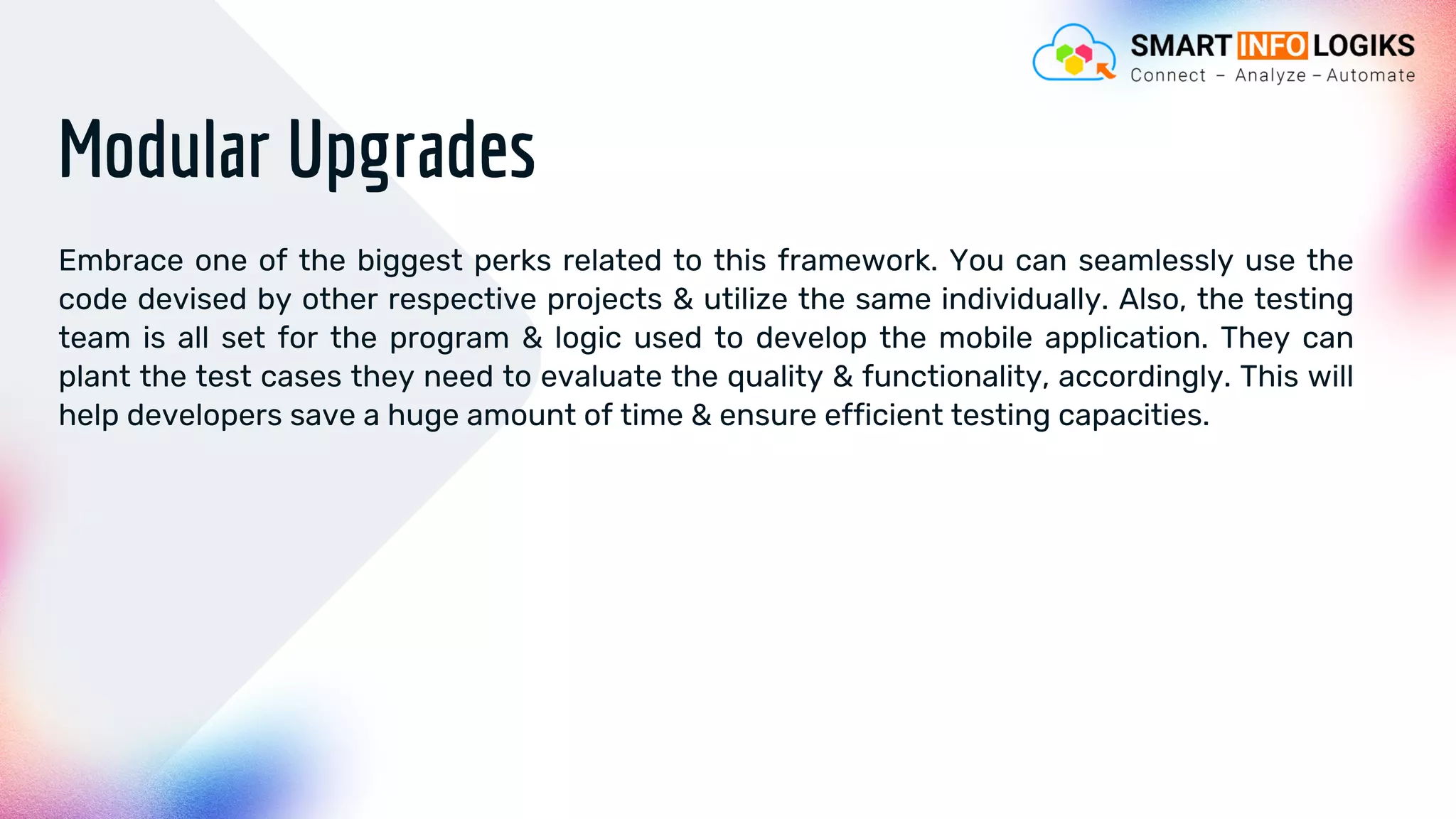 Modular Upgrades
Embrace one of the biggest perks related to this framework. You can seamlessly use the
code devised by other respective projects & utilize the same individually. Also, the testing
team is all set for the program & logic used to develop the mobile application. They can
plant the test cases they need to evaluate the quality & functionality, accordingly. This will
help developers save a huge amount of time & ensure efficient testing capacities.
 