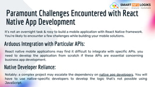Paramount Challenges Encountered with React
Native App Development
It’s not an overnight task & rosy to build a mobile application with React Native framework.
You’re likely to encounter a few challenges while building your mobile solutions.
Arduous Integration with Particular APIs:
React native mobile applications may find it difficult to integrate with specific APIs. you
need to develop the application from scratch if these APIs are essential concerning
business app development.
Native Developer Reliance:
Notably; a complex project may escalate the dependency on native app developers. You will
have to use native-specific developers to develop the logic that’s not possible using
JavaScript.
 