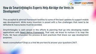 This accepted & admired framework testifies to some of the best updates to support mobile
app development. While every invention is posed with a few challenges that need to be
defeated & inaccuracies must be avoided.
Smartinfologiks is well-versed in the efforts & planning that go into developing mobile
applications with React Native Framework. That said, we know to nurture it to reap the
fruits. We have emanated the process & best practices that brace our app development
purposes.
Need a consultation? Drop us a line! We are here to answer your questions 24/7.
How do Smartinfologiks Experts Help Abridge the Vents in
Development?
 