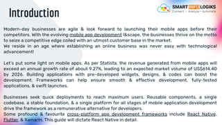 Introduction
Modern-day businesses are agile & look forward to launching their mobile apps before their
competitors. With the evolving mobile app development l&scape, the businesses thrive on the motto
to seize a competitive edge coiled with an utmost customer base in the market.
We reside in an age where establishing an online business was never easy with technological
advancement!
Let’s put some light on mobile apps. As per Statista, the revenue generated from mobile apps will
exceed an annual growth rate of about 9.27%, leading to an expected market volume of US$614.40
by 2026. Building applications with pre-developed widgets, designs, & codes can boost the
development. Frameworks can help ensure smooth & effective development, fully-tested
applications, & swift launches.
Businesses seek quick deployments to reach maximum users. Reusable components, a single
codebase, a stable foundation, & a single platform for all stages of mobile application development
drive the framework as a remunerative alternative for developers.
Some profound & favourite cross-platform app development frameworks include React Native,
Flutter, & Xamarin. This guide will dictate React Native in detail.
 