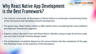 Why React Native App Development
is the Best Framework?
The internal community of developers of React Native is continually transforming facets
of the framework that facilitates smooth development.
The good news, React Native retains a 38% market share considering the cross-platform
development frameworks segment.
Expect a native-like look & feel with React Native. Besides using a single & common code,
you can twist it to the interface design needs.
The preferences completely depend on the alcove factors like the complexity of the app,
the interface needs, & the expertise of the developers.
 