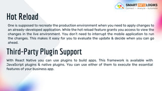 Hot Reload
One is supposed to recreate the production environment when you need to apply changes to
an already-developed application. While the hot reload feature grants you access to view the
changes in the live environment. You don’t need to interrupt the mobile application to run
the changes. This makes it easy for you to evaluate the update & decide when you can go
ahead.
Third-Party Plugin Support
With React Native you can use plugins to build apps. This framework is available with
JavaScript plugins & native plugins. You can use either of them to execute the essential
features of your business app.
 
