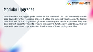 Modular Upgrades
Embrace one of the biggest perks related to this framework. You can seamlessly use the
code devised by other respective projects & utilize the same individually. Also, the testing
team is all set for the program & logic used to develop the mobile application. They can
plant the test cases they need to evaluate the quality & functionality, accordingly. This will
help developers save a huge amount of time & ensure efficient testing capacities.
 