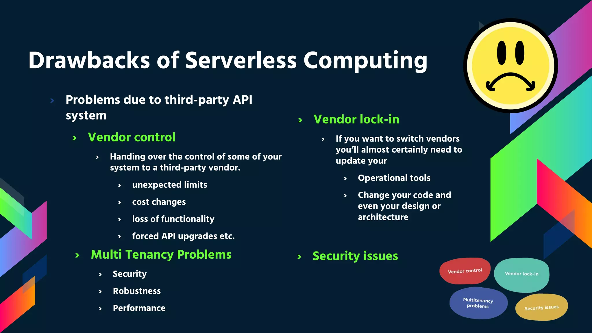 Drawbacks of Serverless Computing
› Problems due to third-party API
system
› Vendor control
› Handing over the control of some of your
system to a third-party vendor.
› unexpected limits
› cost changes
› loss of functionality
› forced API upgrades etc.
› Vendor lock-in
› If you want to switch vendors
you’ll almost certainly need to
update your
› Operational tools
› Change your code and
even your design or
architecture
› Multi Tenancy Problems
› Security
› Robustness
› Performance
› Security issues
 