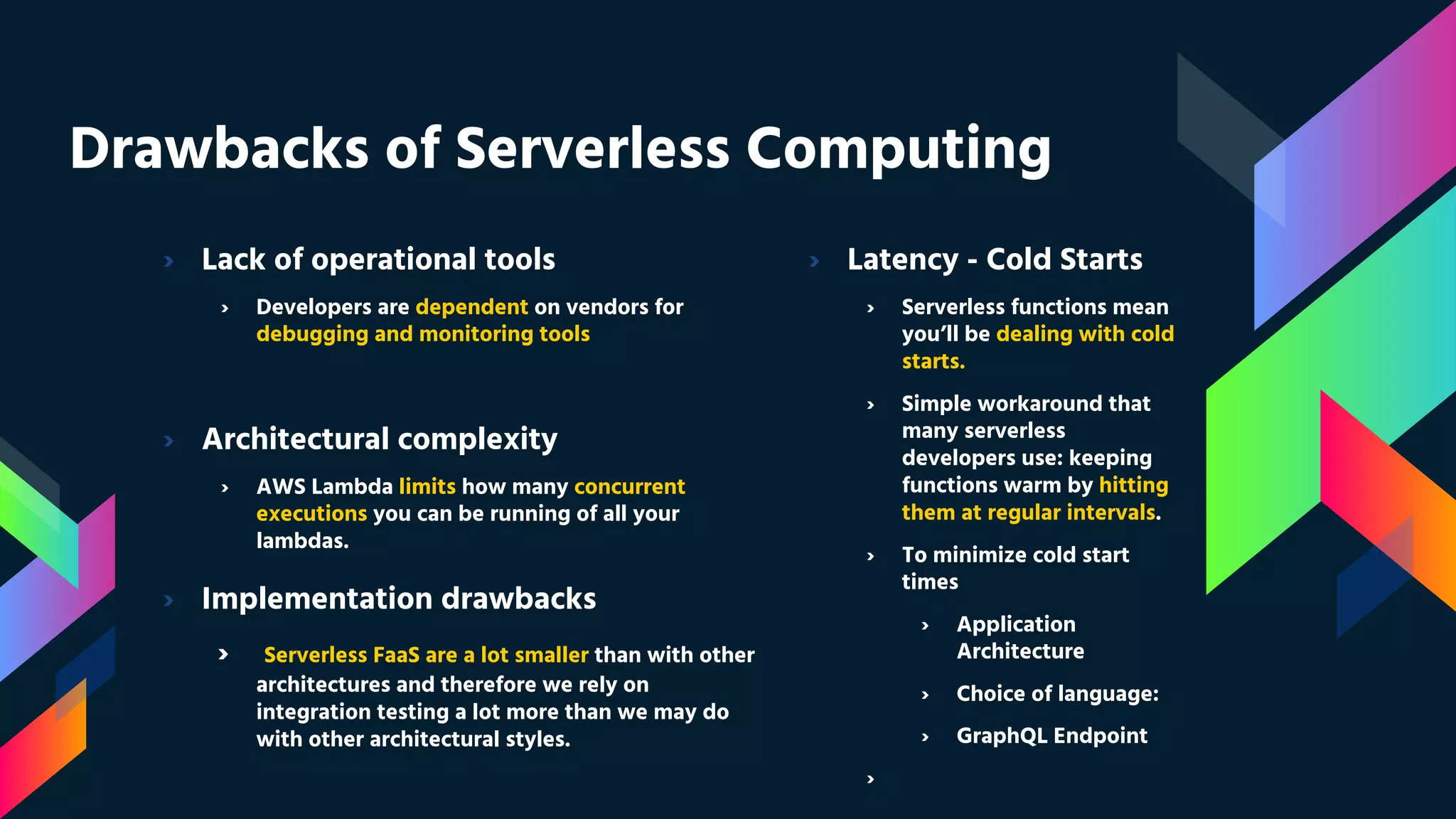 Drawbacks of Serverless Computing
› Lack of operational tools
› Developers are dependent on vendors for
debugging and monitoring tools
› Architectural complexity
› AWS Lambda limits how many concurrent
executions you can be running of all your
lambdas.
› Implementation drawbacks
› Serverless FaaS are a lot smaller than with other
architectures and therefore we rely on
integration testing a lot more than we may do
with other architectural styles.
› Latency - Cold Starts
› Serverless functions mean
you’ll be dealing with cold
starts.
› Simple workaround that
many serverless
developers use: keeping
functions warm by hitting
them at regular intervals.
› To minimize cold start
times
› Application
Architecture
› Choice of language:
› GraphQL Endpoint
›
 