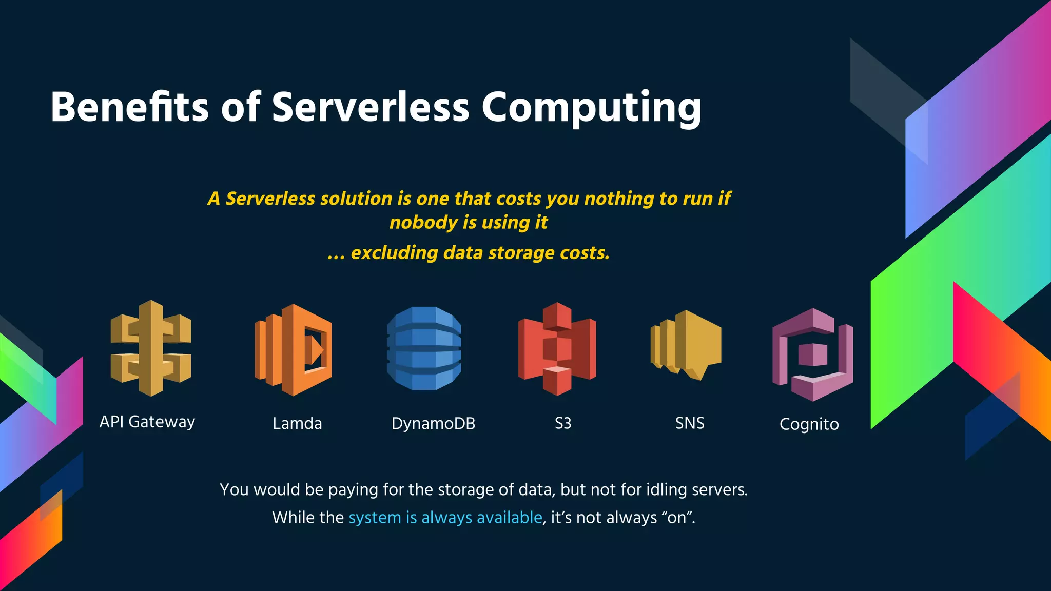 Beneﬁts of Serverless Computing
A Serverless solution is one that costs you nothing to run if
nobody is using it
… excluding data storage costs.
You would be paying for the storage of data, but not for idling servers.
While the system is always available, it’s not always “on”.
API Gateway Lamda DynamoDB S3 SNS Cognito
 