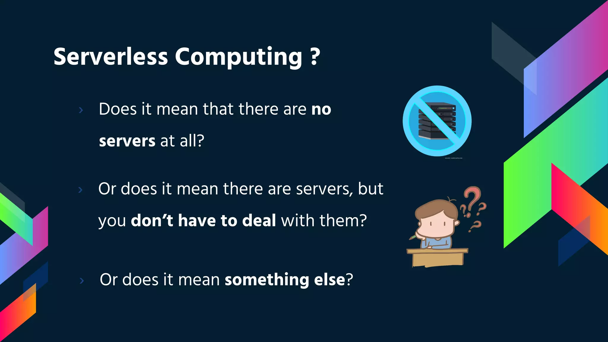 Serverless Computing ?
› Does it mean that there are no
servers at all?
› Or does it mean there are servers, but
you don’t have to deal with them?
› Or does it mean something else?
 