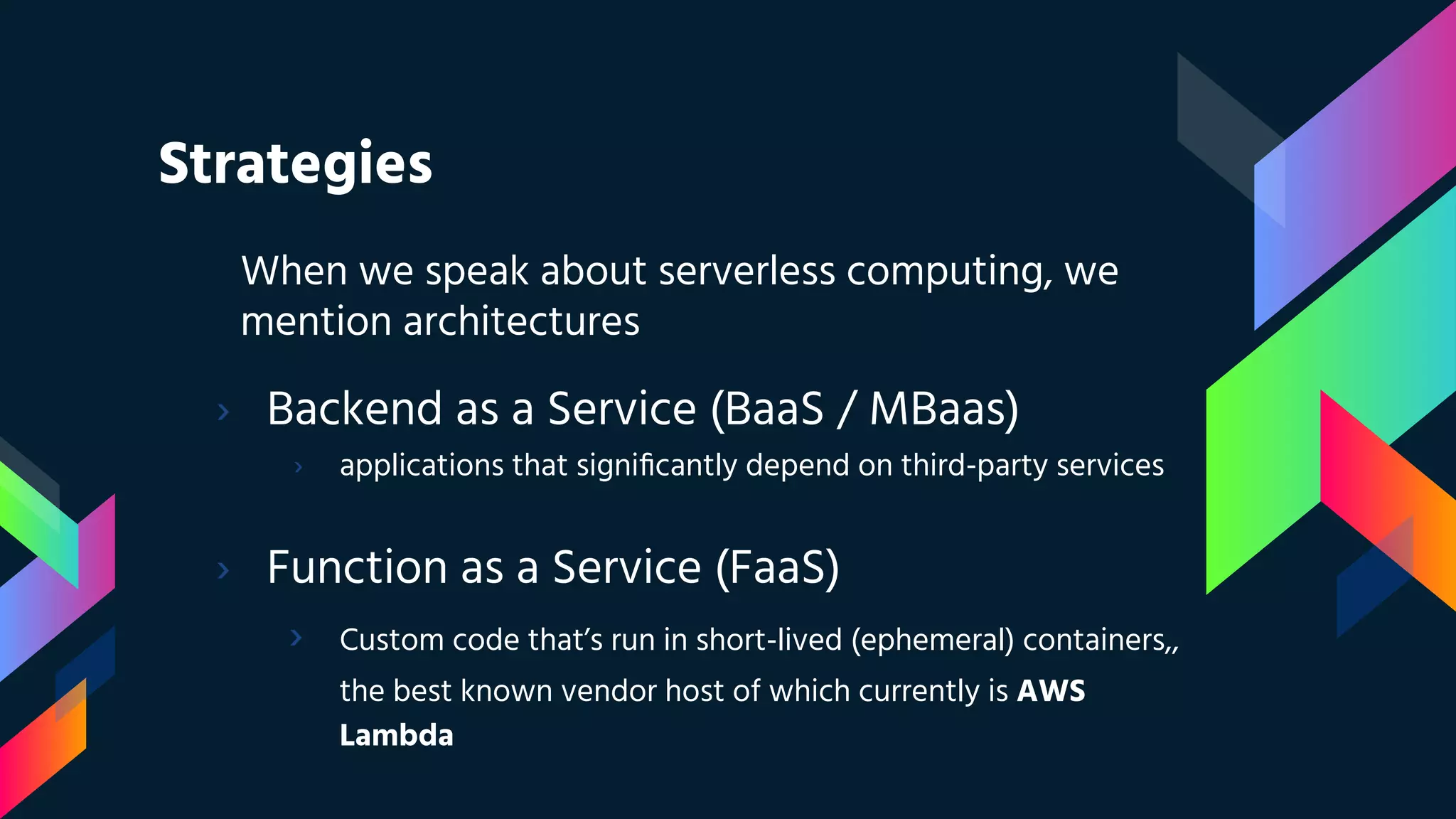 Strategies
› Backend as a Service (BaaS / MBaas)
› applications that signiﬁcantly depend on third-party services
When we speak about serverless computing, we
mention architectures
› Function as a Service (FaaS)
› Custom code that’s run in short-lived (ephemeral) containers,,
the best known vendor host of which currently is AWS
Lambda
 