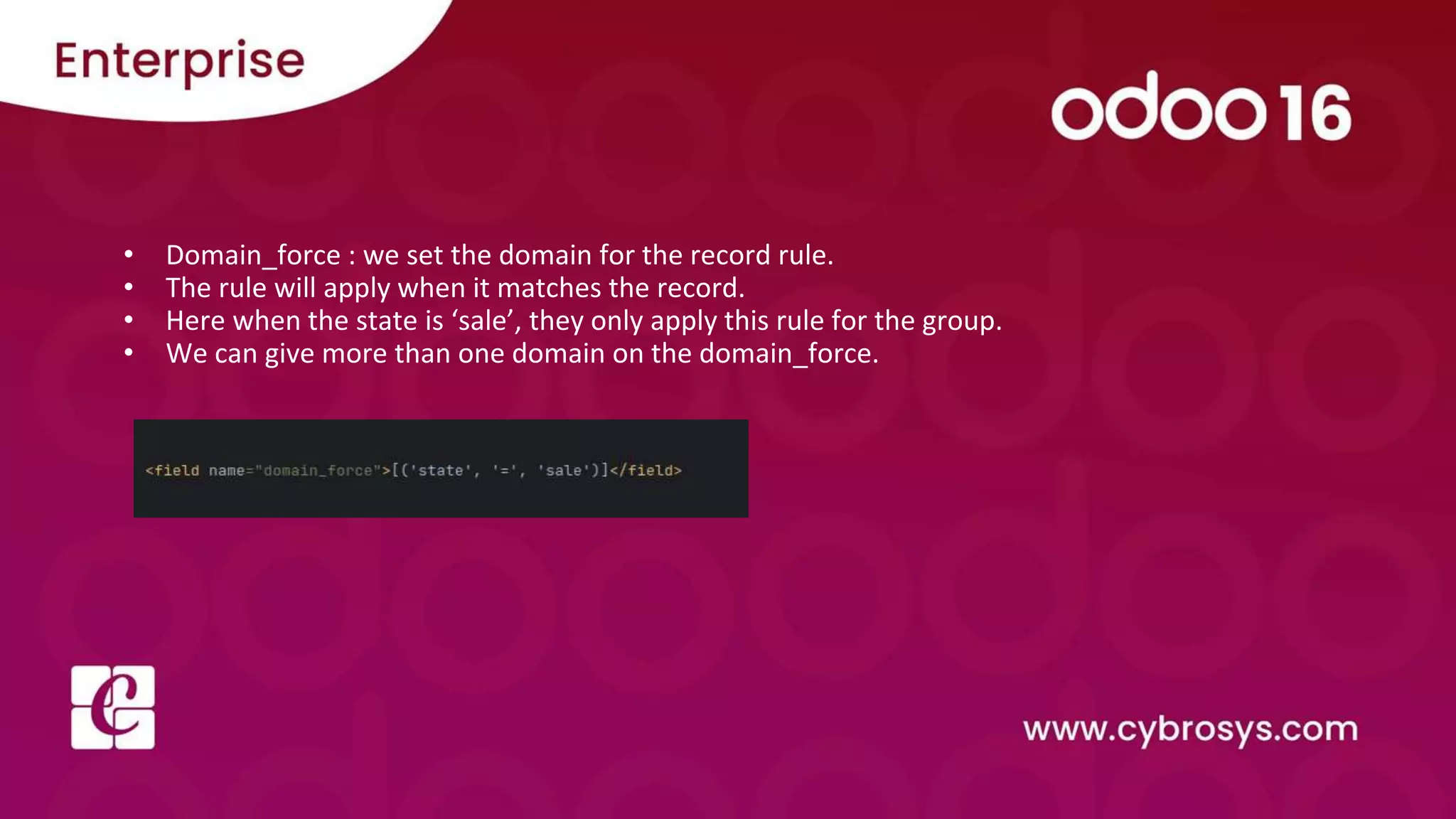 • Domain_force : we set the domain for the record rule.
• The rule will apply when it matches the record.
• Here when the state is ‘sale’, they only apply this rule for the group.
• We can give more than one domain on the domain_force.
 