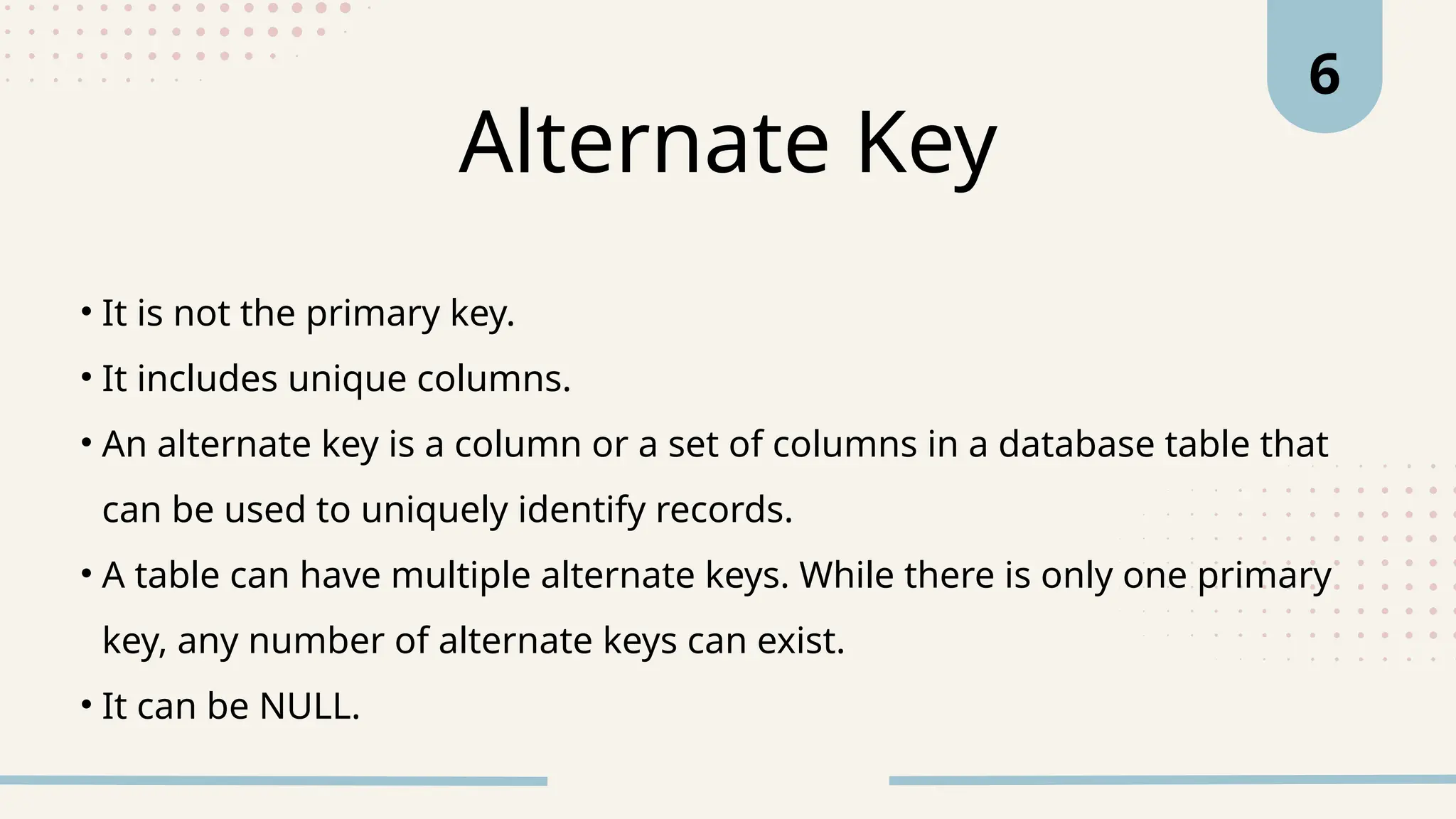 • It is not the primary key.
• It includes unique columns.
• An alternate key is a column or a set of columns in a database table that
can be used to uniquely identify records.
• A table can have multiple alternate keys. While there is only one primary
key, any number of alternate keys can exist.
• It can be NULL.
Alternate Key
6
 
