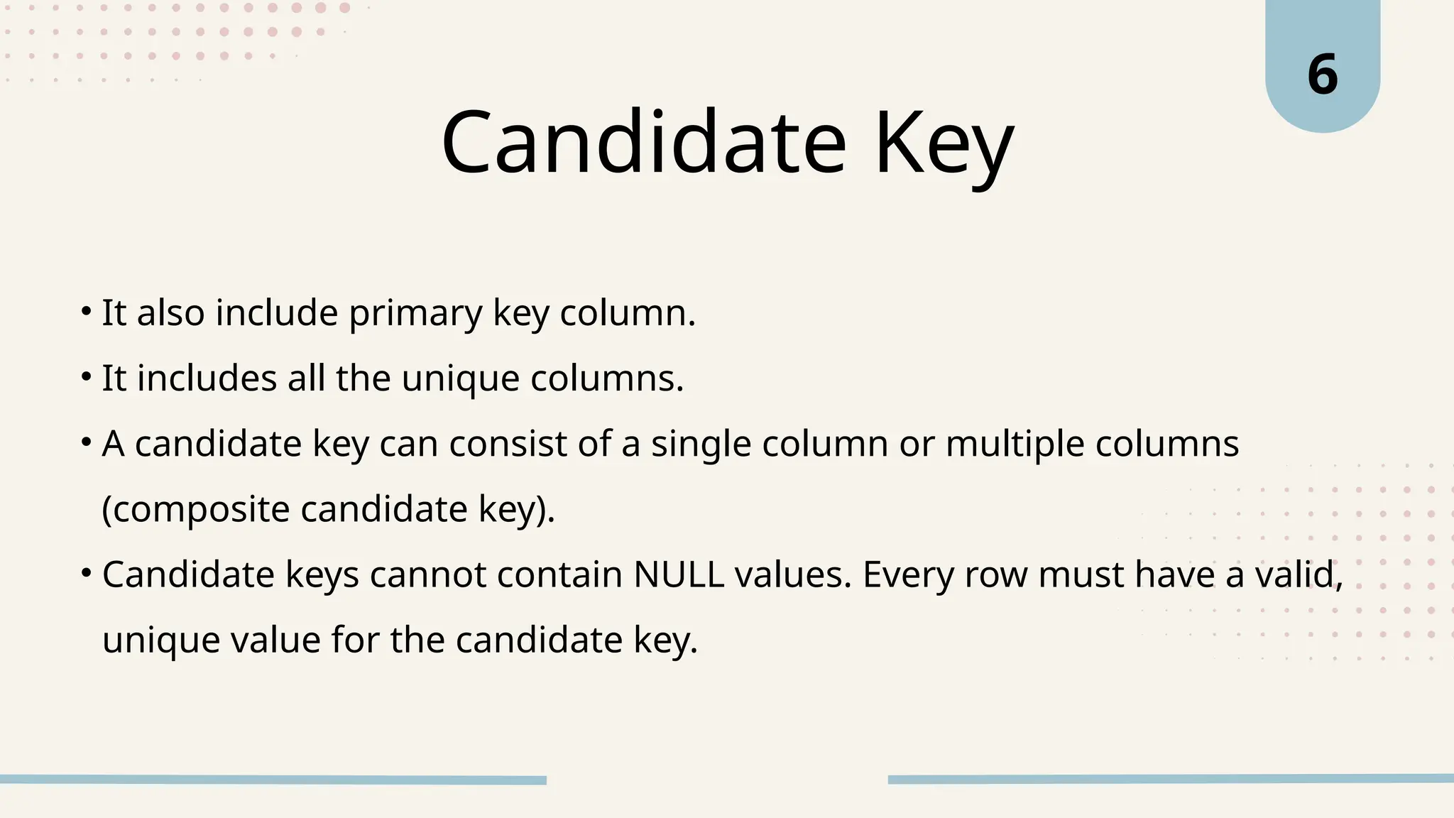 • It also include primary key column.
• It includes all the unique columns.
• A candidate key can consist of a single column or multiple columns
(composite candidate key).
• Candidate keys cannot contain NULL values. Every row must have a valid,
unique value for the candidate key.
Candidate Key
6
 