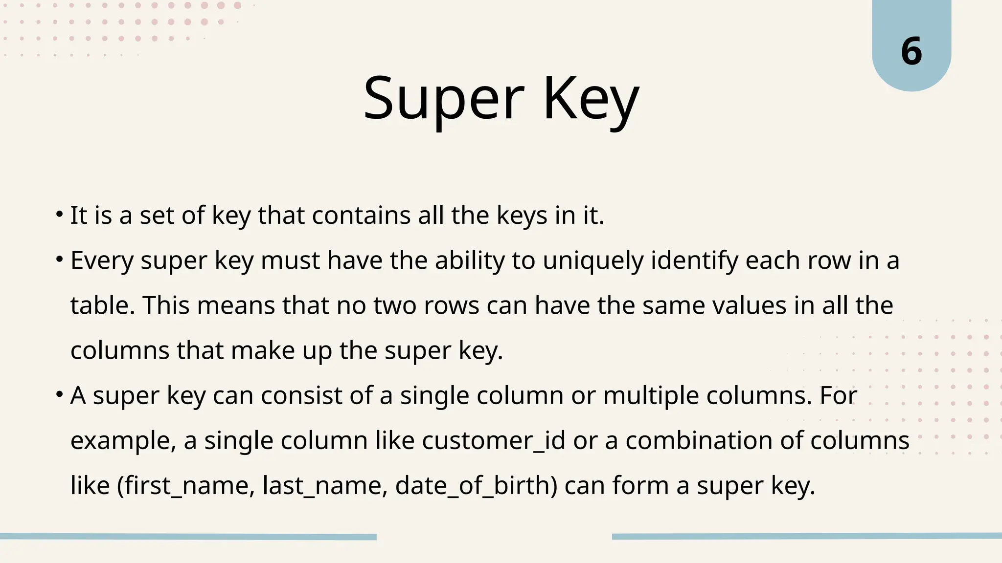 • It is a set of key that contains all the keys in it.
• Every super key must have the ability to uniquely identify each row in a
table. This means that no two rows can have the same values in all the
columns that make up the super key.
• A super key can consist of a single column or multiple columns. For
example, a single column like customer_id or a combination of columns
like (first_name, last_name, date_of_birth) can form a super key.
Super Key
6
 