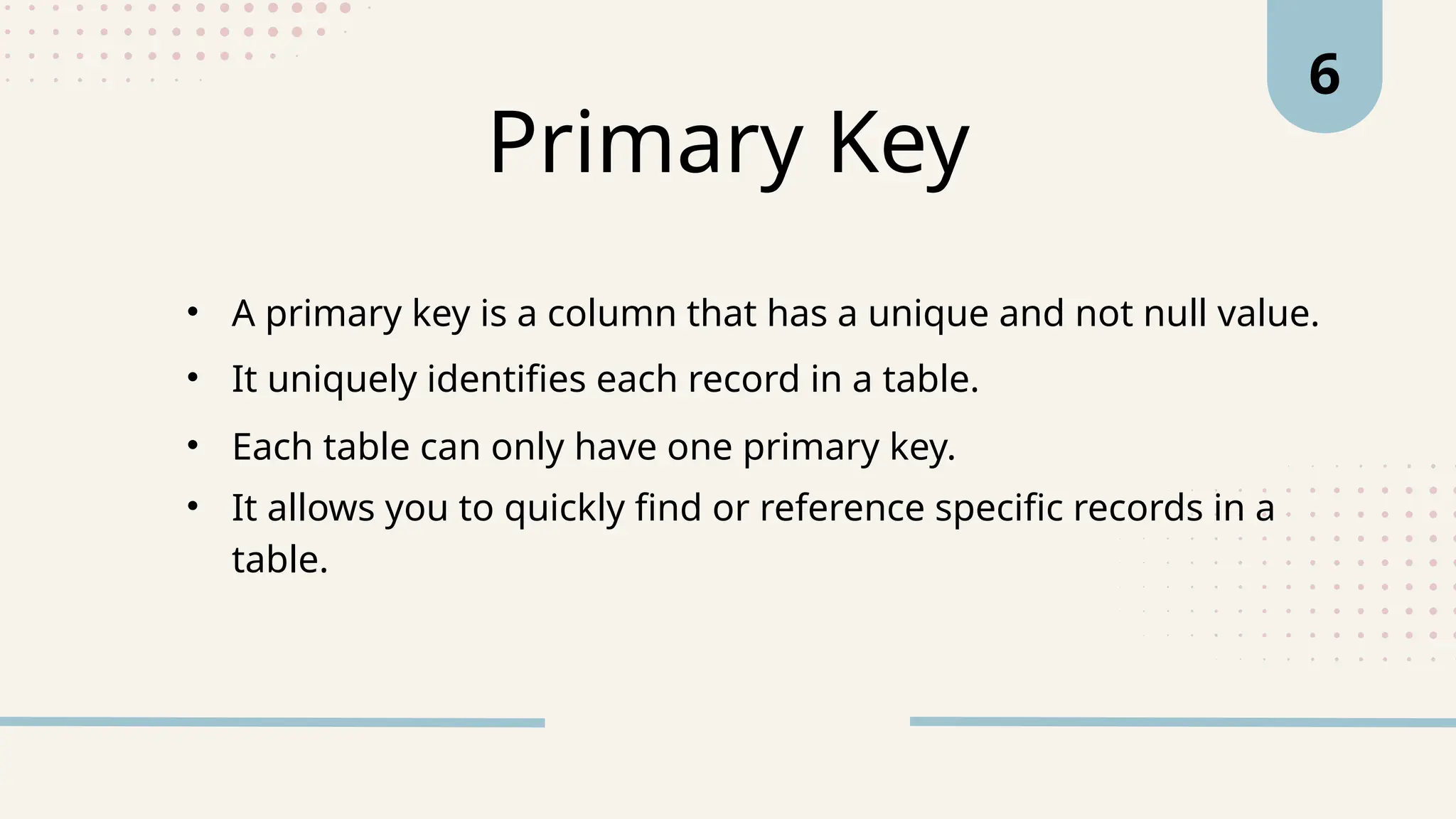 Primary Key
• A primary key is a column that has a unique and not null value.
6
• It uniquely identifies each record in a table.
• Each table can only have one primary key.
• It allows you to quickly find or reference specific records in a
table.
 