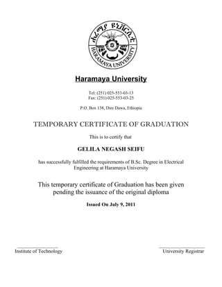 Haramaya University
Tel: (251) 025-553-03-13
Fax: (251) 025-553-03-25
P.O. Box 138, Dire Dawa, Ethiopia
TEMPORARY CERTIFICATE OF GRADUATION
This is to certify that
GELILA NEGASH SEIFU
has successfully fulfilled the requirements of B.Sc. Degree in Electrical
Engineering at Haramaya University
This temporary certificate of Graduation has been given
pending the issuance of the original diploma
Issued On July 9, 2011
________________ __________________
Institute of Technology University Registrar
 