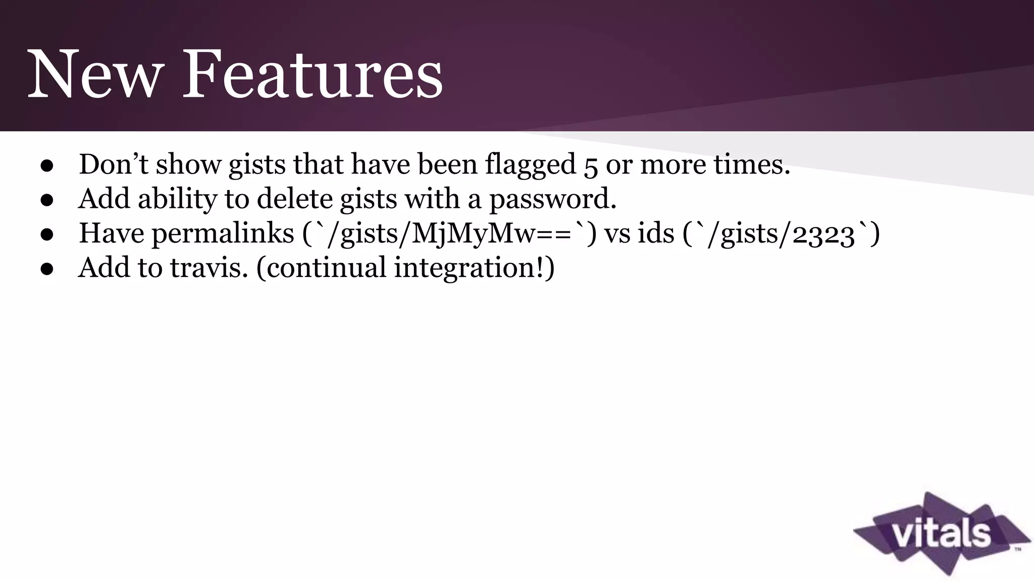 New Features ● Don’t show gists that have been flagged 5 or more times. ● Add ability to delete gists with a password. ● Have permalinks (`/gists/MjMyMw==`) vs ids (`/gists/2323`) ● Add to travis. (continual integration!) 
