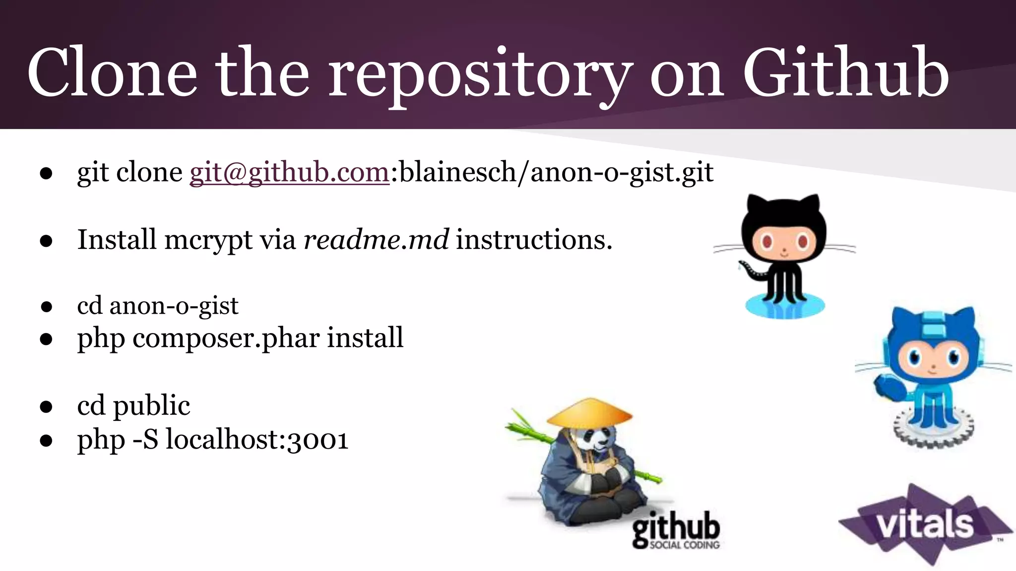 Clone the repository on Github ● git clone git@github.com:blainesch/anon-o-gist.git ● Install mcrypt via readme.md instructions. ● cd anon-o-gist ● php composer.phar install ● cd public ● php -S localhost:3001 