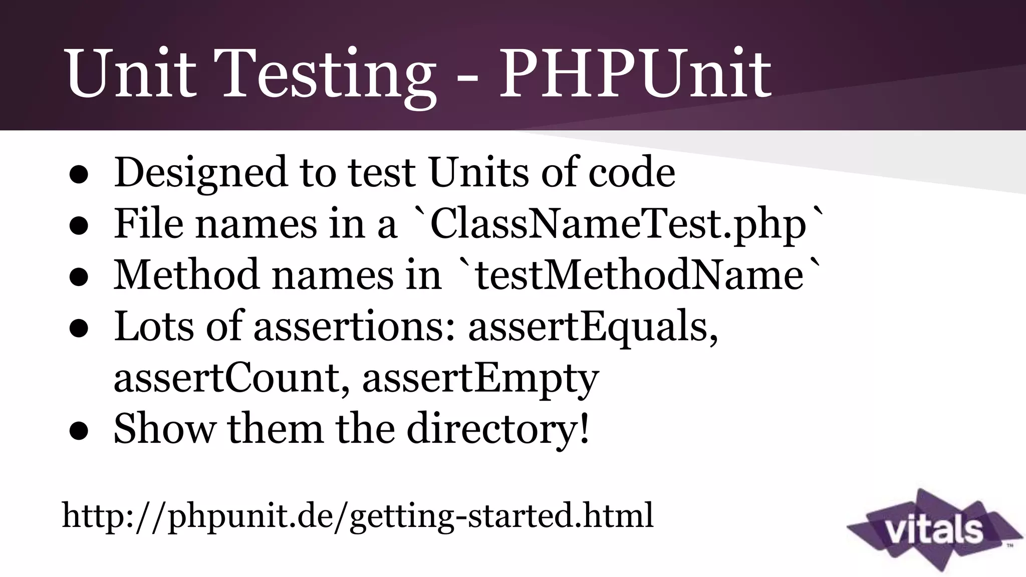 Unit Testing - PHPUnit ● Designed to test Units of code ● File names in a `ClassNameTest.php` ● Method names in `testMethodName` ● Lots of assertions: assertEquals, assertCount, assertEmpty ● Show them the directory! http://phpunit.de/getting-started.html 