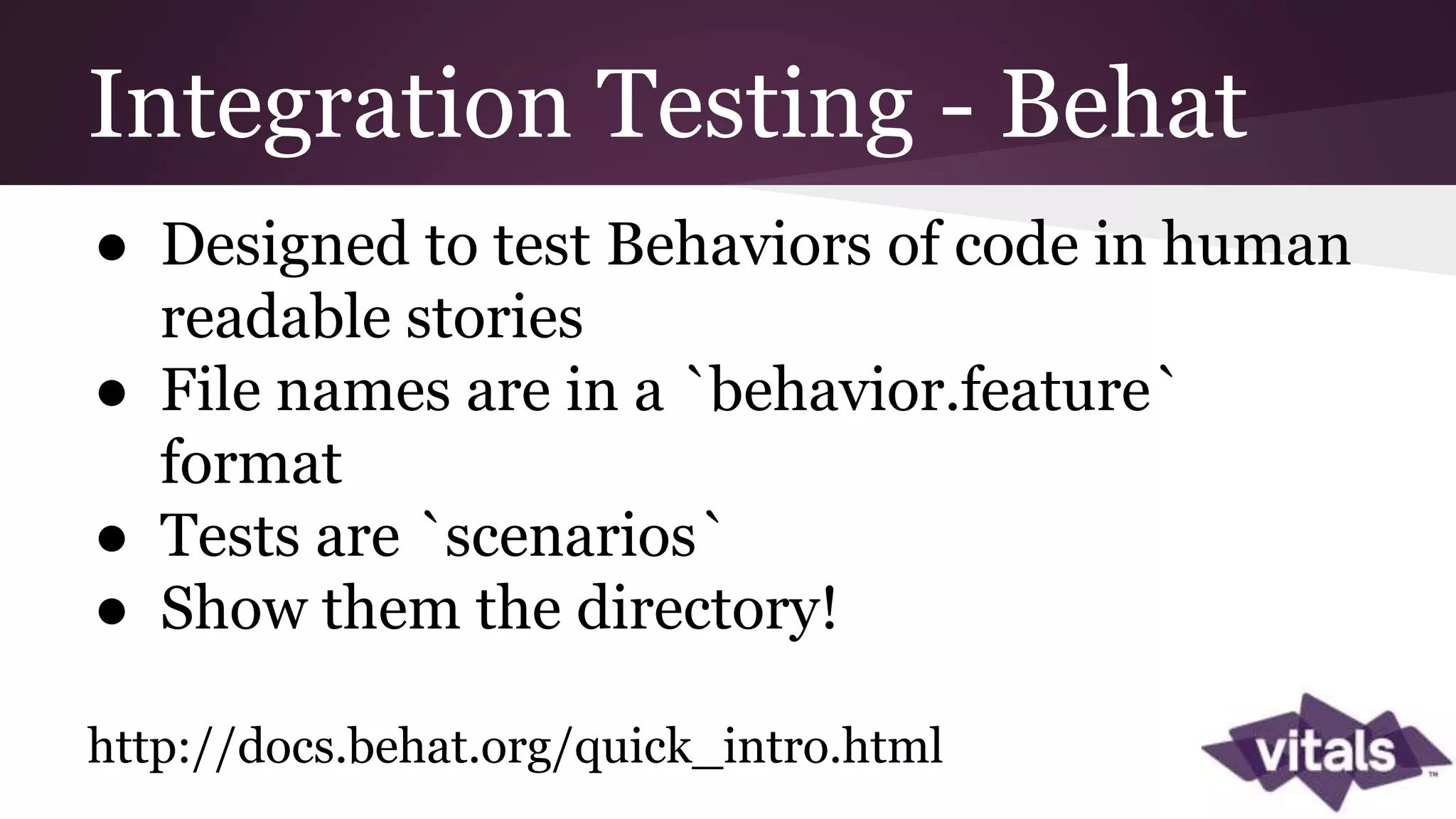 Integration Testing - Behat ● Designed to test Behaviors of code in human readable stories ● File names are in a `behavior.feature` format ● Tests are `scenarios` ● Show them the directory! http://docs.behat.org/quick_intro.html 
