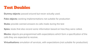 Test Doubles
Dummy objects: passed around but never actually used.
Fake objects: working implementations not suitable for production
Stubs: provide canned answers to calls made during the test
Spies: stubs that also record some information based on how they were called.
Mocks: objects pre-programmed with expectations which form a specification of the
calls they are expected to receive.
Virtualisations: emulation of services, with expectations (not suitable for production)
 