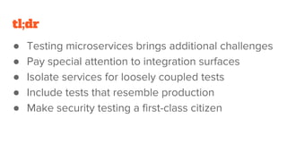 tl;dr
● Testing microservices brings additional challenges
● Pay special attention to integration surfaces
● Isolate services for loosely coupled tests
● Include tests that resemble production
● Make security testing a first-class citizen
 