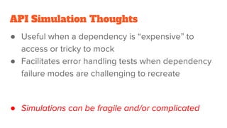 API Simulation Thoughts
● Useful when a dependency is “expensive” to
access or tricky to mock
● Facilitates error handling tests when dependency
failure modes are challenging to recreate
● Simulations can be fragile and/or complicated
 