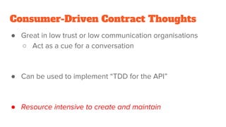 Consumer-Driven Contract Thoughts
● Great in low trust or low communication organisations
○ Act as a cue for a conversation
● Can be used to implement “TDD for the API”
● Resource intensive to create and maintain
 