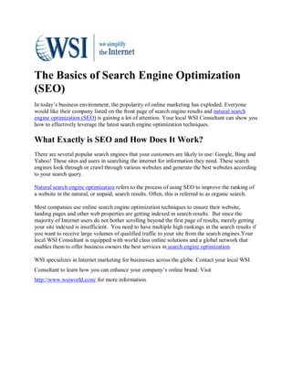 The Basics of Search Engine Optimization
(SEO)
In today’s business environment, the popularity of online marketing has exploded. Everyone
would like their company listed on the front page of search engine results and natural search
engine optimization (SEO) is gaining a lot of attention. Your local WSI Consultant can show you
how to effectively leverage the latest search engine optimization techniques.

What Exactly is SEO and How Does It Work?
There are several popular search engines that your customers are likely to use: Google, Bing and
Yahoo! These sites aid users in searching the internet for information they need. These search
engines look through or crawl through various websites and generate the best websites according
to your search query.

Natural search engine optimization refers to the process of using SEO to improve the ranking of
a website in the natural, or unpaid, search results. Often, this is referred to as organic search.

Most companies use online search engine optimization techniques to ensure their website,
landing pages and other web properties are getting indexed in search results. But since the
majority of Internet users do not bother scrolling beyond the first page of results, merely getting
your site indexed is insufficient. You need to have multiple high rankings in the search results if
you want to receive large volumes of qualified traffic to your site from the search engines.Your
local WSI Consultant is equipped with world class online solutions and a global network that
enables them to offer business owners the best services in search engine optimization.

WSI specializes in Internet marketing for businesses across the globe. Contact your local WSI
Consultant to learn how you can enhance your company’s online brand. Visit
http://www.wsiworld.com/ for more information.
 