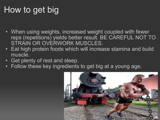 How to get big When using weights, increased weight coupled with fewer reps (repetitions) yields better result. BE CAREFUL NOT TO STRAIN OR OVERWORK MUSCLES. Eat high protein foods which will increase stamina and build muscle. Get plenty of rest and sleep. Follow these key ingredients to get big at a young age. 