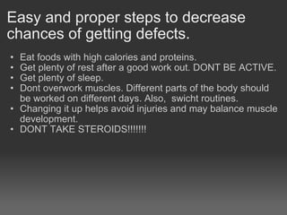 Easy and proper steps to decrease chances of getting defects. Eat foods with high calories and proteins. Get plenty of rest after a good work out. DONT BE ACTIVE. Get plenty of sleep. Dont overwork muscles. Different parts of the body should be worked on different days. Also,  swicht routines.   Changing it up helps avoid injuries and may balance muscle development. DONT TAKE STEROIDS!!!!!!!  