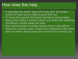 How does this help. It educates the reader about the body and  the proper nutrion to help recover after a good work out. To know that growth hormones reproduce during sleep. Being active after a workout stops your body from repairing and leaves mucles weak and sore. Over working leave muscles weaker than it was before. Swicthing routines stops muscle from adapting to the same work out which always keep the muscle from working out.  