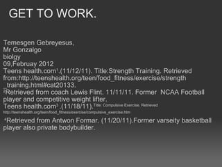  GET TO WORK. Temesgen Gebreyesus, Mr Gonzalgo  biolgy  09,Februay 2012 Teens health.com 1 .(11/12/11). Title:Strength Training. Retrieved from:http://teenshealth.org/teen/food_fitness/exercise/strength _training.html#cat20133. 2 Retrieved from coach Lewis Flint. 11/11/11. Former  NCAA Football player and competitive weight lifter.  Teens health.com 3  .(11/18/11). Title: Compulsive Exercise. Retrieved http://teenshealth.org/teen/food_fitness/exercise/compulsive_exercise.htm    4 Retrieved from Antwon Formar. (11/20/11).Former varseity basketball player also private bodybuilder. 