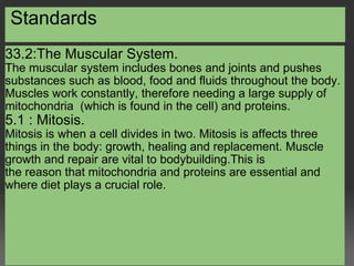   Standards 33.2:The Muscular System. The muscular system includes bones and joints and pushes substances such as blood, food and fluids throughout the body. Muscles work constantly, therefore needing a large supply of mitochondria  (which is found in the cell) and proteins. 5.1 : Mitosis. Mitosis is when a cell divides in two. Mitosis is affects three things in the body: growth, healing and replacement. Muscle growth and repair are vital to bodybuilding.This is the reason that mitochondria and proteins are essential and where diet plays a crucial role.   