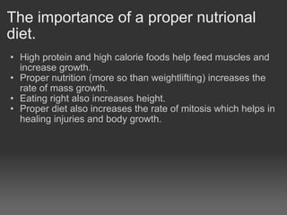 The importance of a proper nutrional diet. High protein and high calorie foods help feed muscles and increase growth. Proper nutrition (more so than weightlifting) increases the rate of mass growth. Eating right also increases height. Proper diet also increases the rate of mitosis which helps in healing injuries and body growth.      
