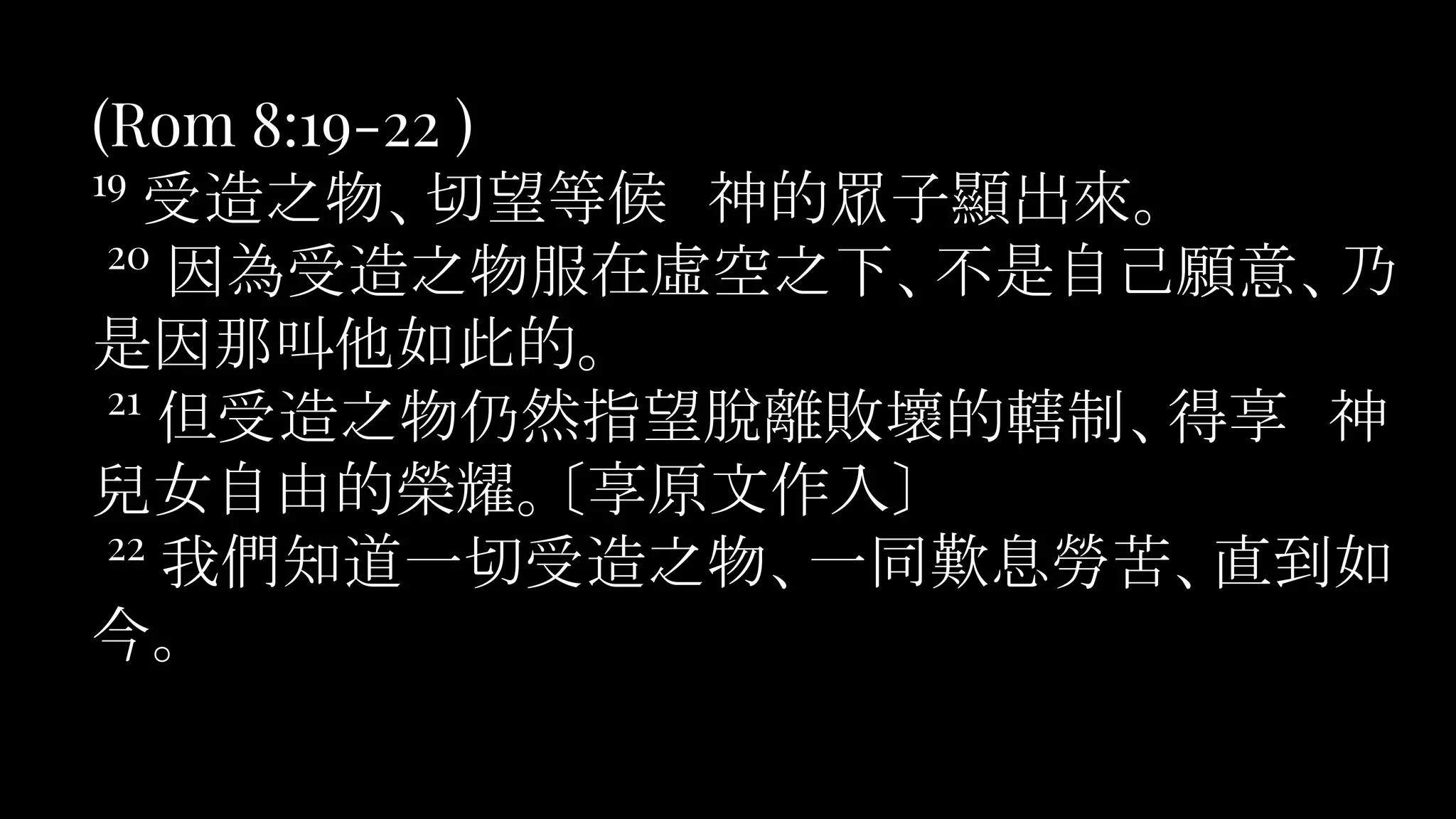 (Rom 8:19-22 )
19
受造之物、切望等候　神的眾子顯出來。
20
因為受造之物服在虛空之下、不是自己願意、乃
是因那叫他如此的。
21
但受造之物仍然指望脫離敗壞的轄制、得享　神
兒女自由的榮耀。〔享原文作入〕
22
我們知道一切受造之物、一同歎息勞苦、直到如
今。
 