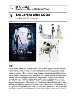 1r        IES Ramon Llull.
 ESO       Departament d’Educació Plàstica i Visual



 5         The Corpse Bride (2005)
           La núvia cadàver. Tim Burton’s film




Plot
In an unnamed Victorian Era European village, Victor Van Dort , the son of nouveau riche fish
merchants, and Victoria Everglot , the neglected daughter of hateful aristocrats, are getting
prepared for their arranged marriage, which will raise the social class of Victor's parents and
restore the wealth of Victoria's penniless family. Both have concerns about marrying someone
they do not know, but they fall instantly in love when they first meet. After the shy, clumsy Victor
ruins the wedding rehearsal and is scolded by Pastor Galswells , he flees and practices his
wedding vows in the nearby forest, placing the wedding ring on a nearby upturned tree root.
The root turns out to be the finger of a dead girl clad in a tattered bridal gown, who rises from
the grave claiming that she is now Victor's wife. Spirited away to the surprisingly festive Land of
the Dead, the bewildered Victor learns the story of Emily , his new "bride," murdered years ago
on the night of her secret elopement. Emily, as a wedding gift, reunites Victor with his long-dead
dog, Scraps. Meanwhile, Victoria's parents hear that Victor has been seen in another woman's
 