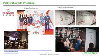 Confidential & Not for Distribution
Partnership with Prudential
MTR advertisementPress Conference
http://www.prudential.com.hk/scws/pages/en/about/press-release/2016/prudential-unveils-exclusive-dna-based-health-and-nutrition-programme-in-hong-kong/index.h
tml?backUrl=../index.html?pageId=1&year=2016
https://www.youtube.com/watch?v=_Z-qtQuZ04o
 