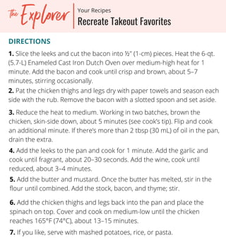 DIRECTIONS
1. Slice the leeks and cut the bacon into ½" (1-cm) pieces. Heat the 6-qt.
(5.7-L) Enameled Cast Iron Dutch Oven over medium-high heat for 1
minute. Add the bacon and cook until crisp and brown, about 5–7
minutes, stirring occasionally.
2. Pat the chicken thighs and legs dry with paper towels and season each
side with the rub. Remove the bacon with a slotted spoon and set aside.
3. Reduce the heat to medium. Working in two batches, brown the
chicken, skin-side down, about 5 minutes (see cook’s tip). Flip and cook
an additional minute. If there’s more than 2 tbsp (30 mL) of oil in the pan,
drain the extra.
4. Add the leeks to the pan and cook for 1 minute. Add the garlic and
cook until fragrant, about 20–30 seconds. Add the wine, cook until
reduced, about 3–4 minutes.
5. Add the butter and mustard. Once the butter has melted, stir in the
flour until combined. Add the stock, bacon, and thyme; stir.
6. Add the chicken thighs and legs back into the pan and place the
spinach on top. Cover and cook on medium-low until the chicken
reaches 165°F (74°C), about 13–15 minutes.
7.Cut the steak into thick slices and serve with the asparagus.
20-minute Recipes
Your Recipes
Recreate Takeout Favorites
Your Recipes
7. If you like, serve with mashed potatoes, rice, or pasta.
 
