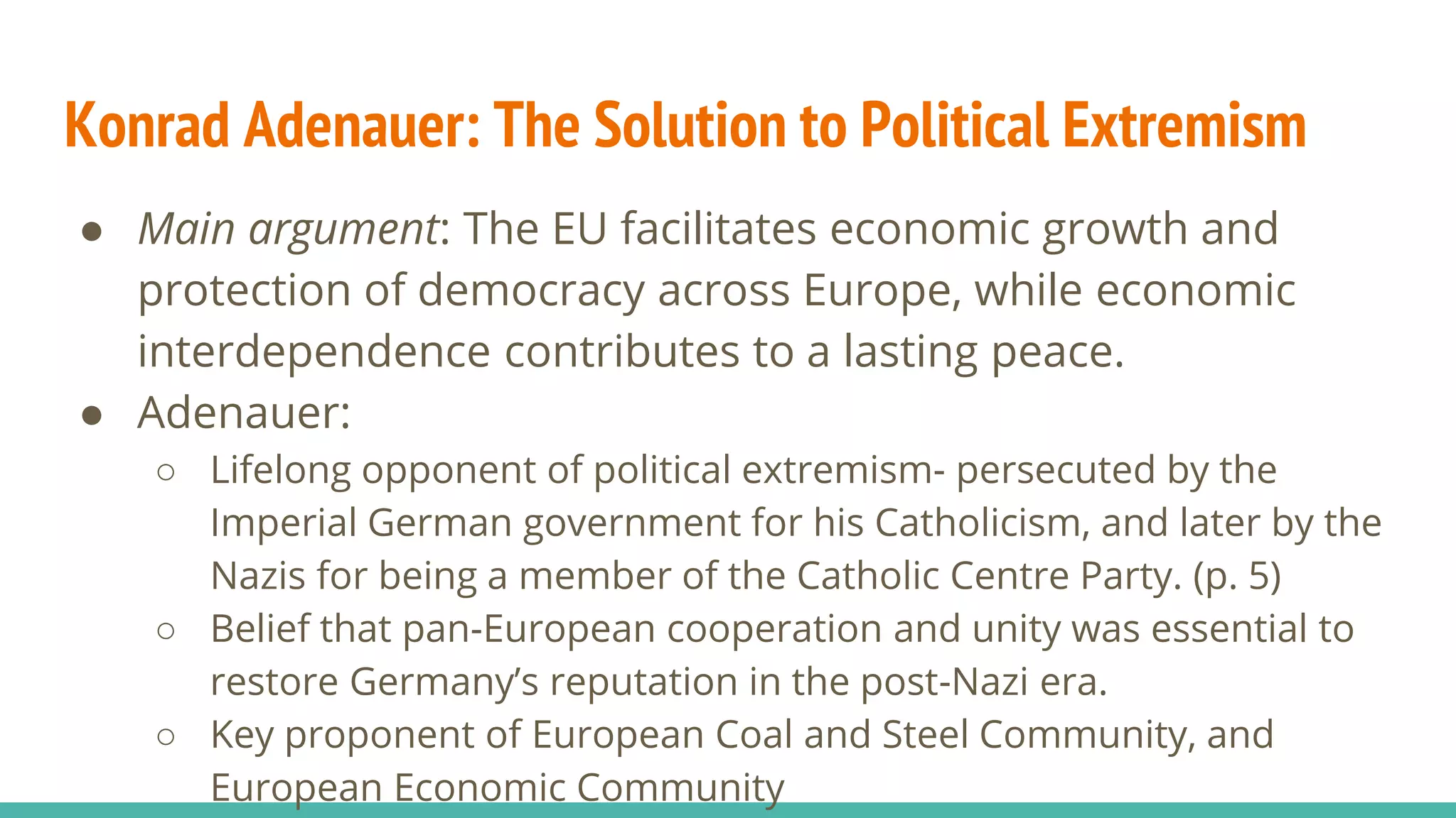 Konrad Adenauer: The Solution to Political Extremism
● Main argument: The EU facilitates economic growth and
protection of democracy across Europe, while economic
interdependence contributes to a lasting peace.
● Adenauer:
○ Lifelong opponent of political extremism- persecuted by the
Imperial German government for his Catholicism, and later by the
Nazis for being a member of the Catholic Centre Party. (p. 5)
○ Belief that pan-European cooperation and unity was essential to
restore Germany’s reputation in the post-Nazi era.
○ Key proponent of European Coal and Steel Community, and
European Economic Community
 