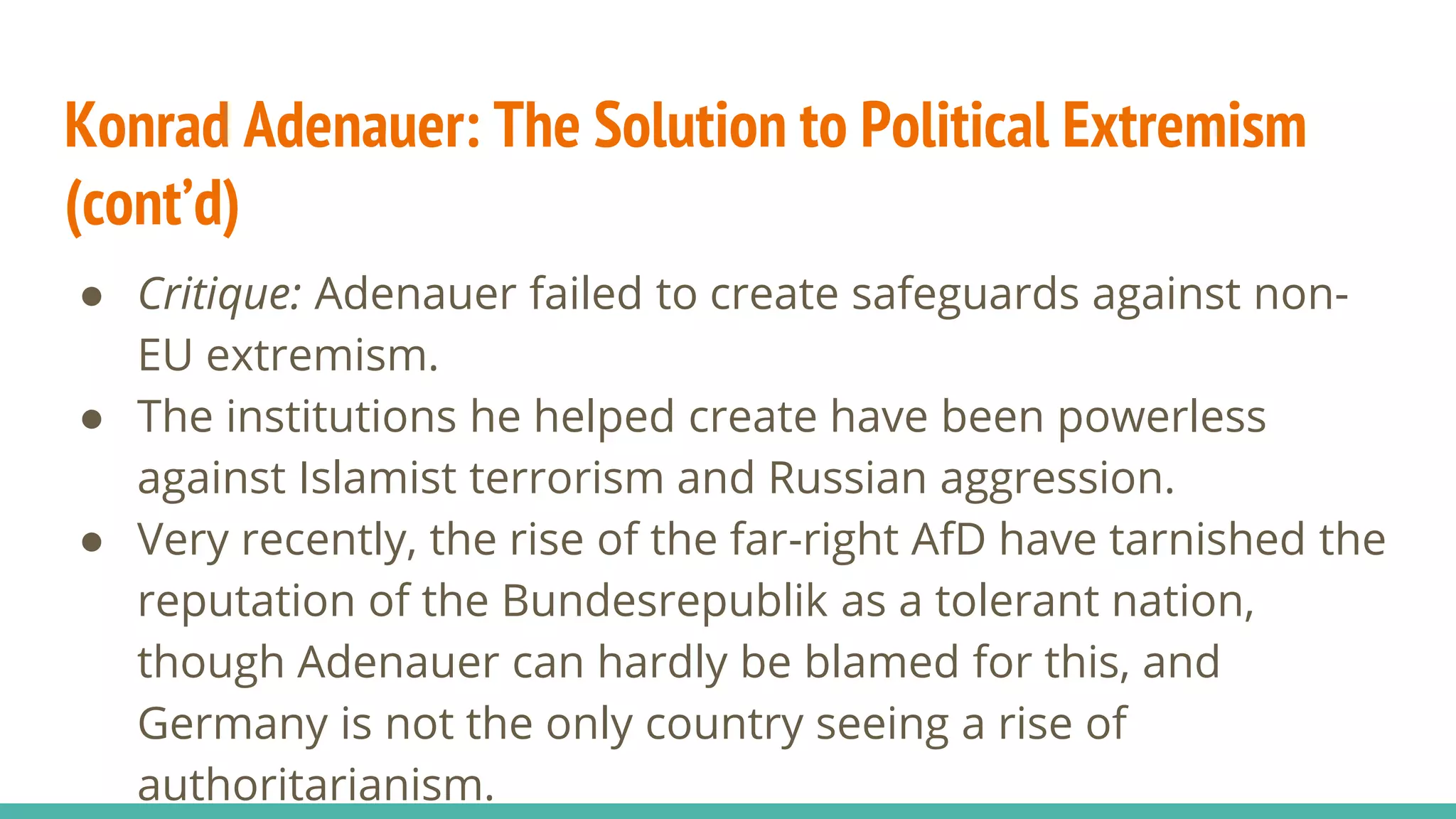 Konrad Adenauer: The Solution to Political Extremism
(cont’d)
● Critique: Adenauer failed to create safeguards against non-
EU extremism.
● The institutions he helped create have been powerless
against Islamist terrorism and Russian aggression.
● Very recently, the rise of the far-right AfD have tarnished the
reputation of the Bundesrepublik as a tolerant nation,
though Adenauer can hardly be blamed for this, and
Germany is not the only country seeing a rise of
authoritarianism.
 
