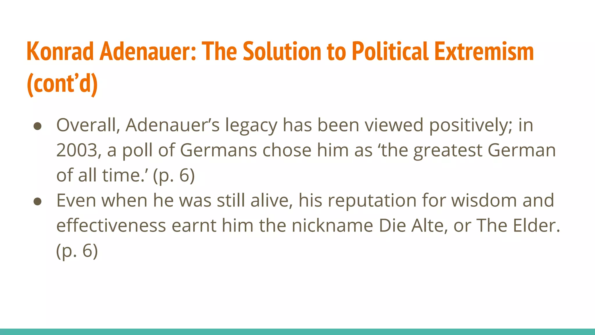 Konrad Adenauer: The Solution to Political Extremism
(cont’d)
● Overall, Adenauer’s legacy has been viewed positively; in
2003, a poll of Germans chose him as ‘the greatest German
of all time.’ (p. 6)
● Even when he was still alive, his reputation for wisdom and
effectiveness earnt him the nickname Die Alte, or The Elder.
(p. 6)
 