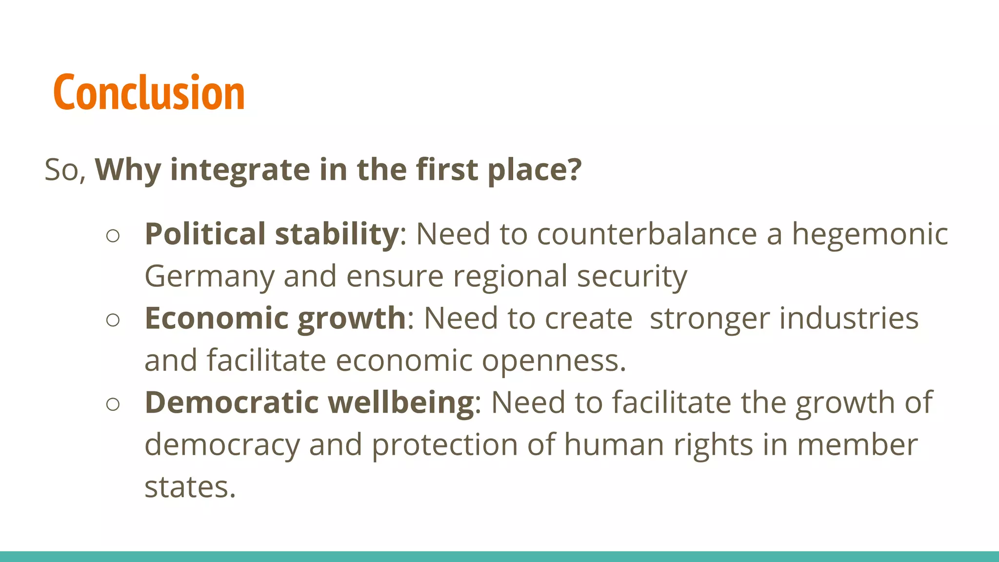 Conclusion
So, Why integrate in the first place?
○ Political stability: Need to counterbalance a hegemonic
Germany and ensure regional security
○ Economic growth: Need to create stronger industries
and facilitate economic openness.
○ Democratic wellbeing: Need to facilitate the growth of
democracy and protection of human rights in member
states.
 