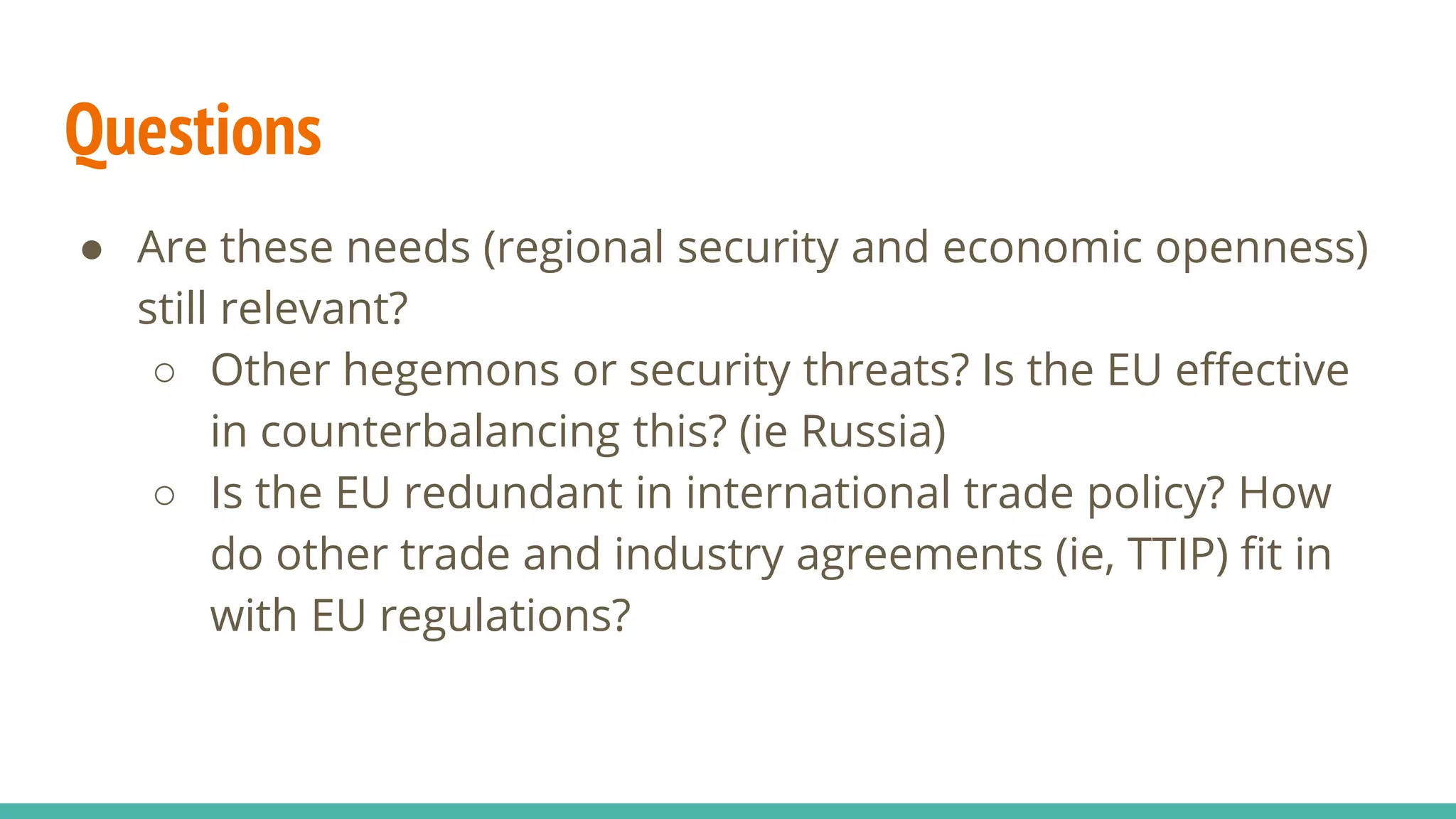 Questions
● Are these needs (regional security and economic openness)
still relevant?
○ Other hegemons or security threats? Is the EU effective
in counterbalancing this? (ie Russia)
○ Is the EU redundant in international trade policy? How
do other trade and industry agreements (ie, TTIP) fit in
with EU regulations?
 