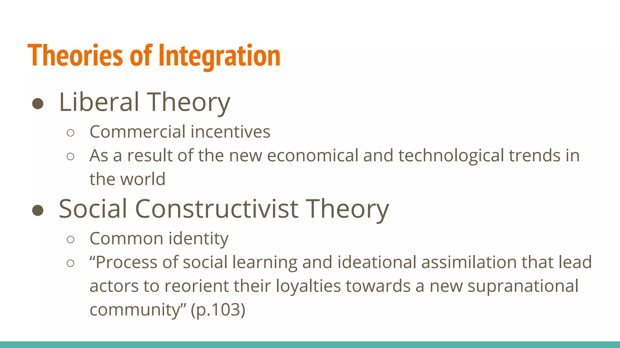 Theories of Integration
● Liberal Theory
○ Commercial incentives
○ As a result of the new economical and technological trends in
the world
● Social Constructivist Theory
○ Common identity
○ “Process of social learning and ideational assimilation that lead
actors to reorient their loyalties towards a new supranational
community” (p.103)
 